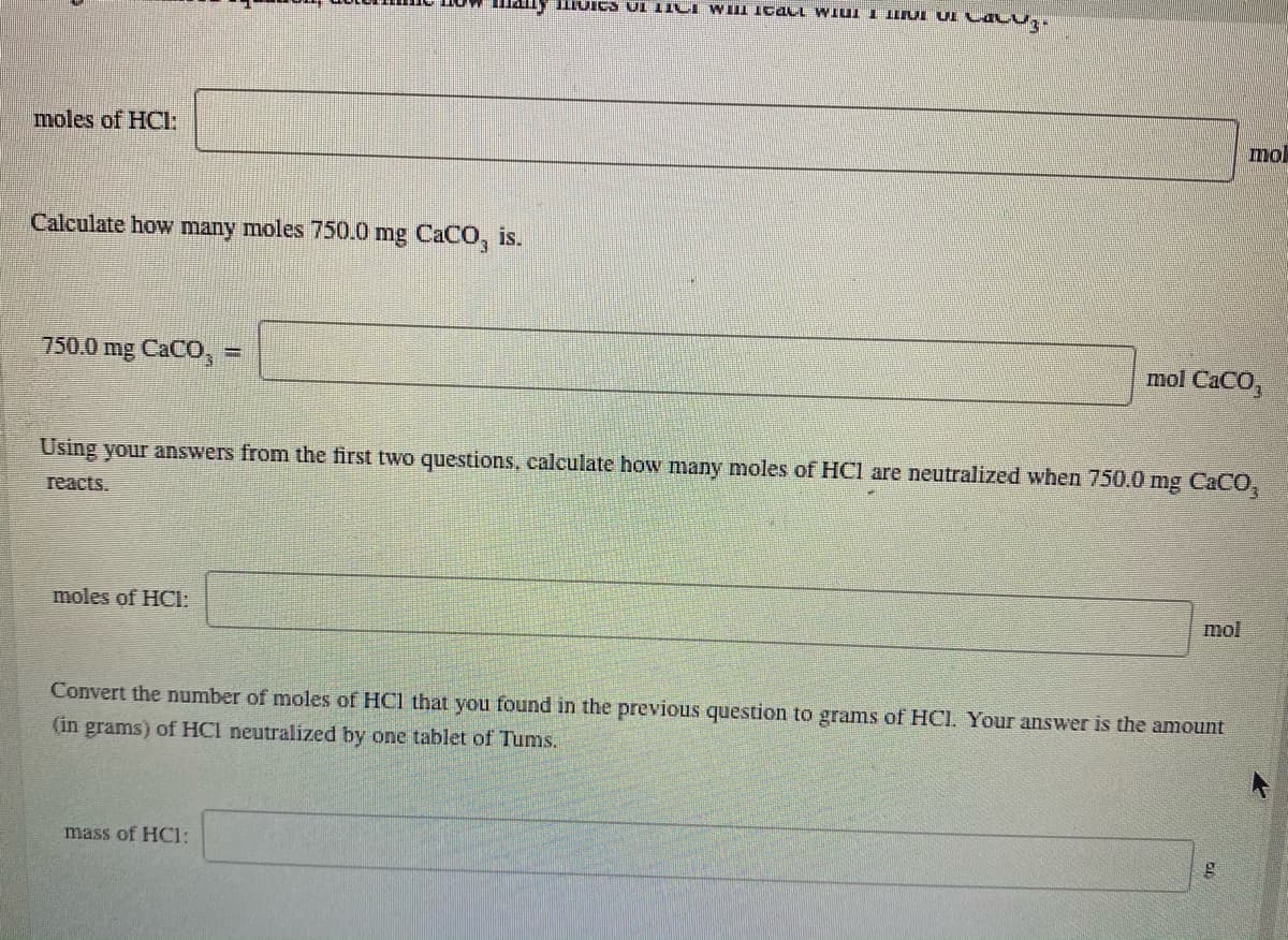 IIUICS UI TICI WIII Icacl WIUI I ILIUI UI C ALU,.
moles of HCl:
mol
Calculate how many moles 750.0 mg CACO, is.
750.0 mg CACO,
mol CaCO,
Using your answers from the first two questions, calculate how many moles of HCl are neutralized when 750.0 mg CACO,
reacts.
moles of HCI:
mol
Convert the number of moles of HCl that you found in the previous question to grams of HCI. Your answer is the amount
(in grams) of HCI neutralized by one tablet of Tums.
mass of HCl:
