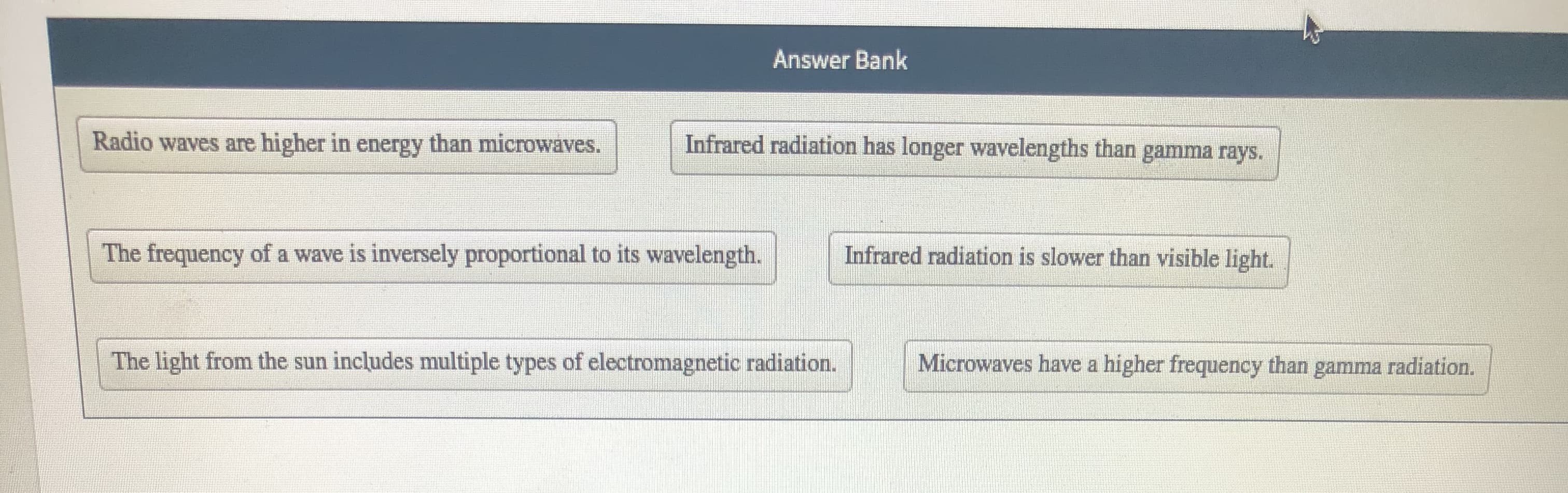 Radio waves are higher in energy than microwaves.
Infrared radiation has longer wavelengths than gamma rays.
The frequency of a wave is inversely proportional to its wavelength.
Infrared radiation is slower than visible light.
The light from the sun includes multiple types of electromagnetic radiation.
Microwaves have a higher frequency than gamma radiation.
