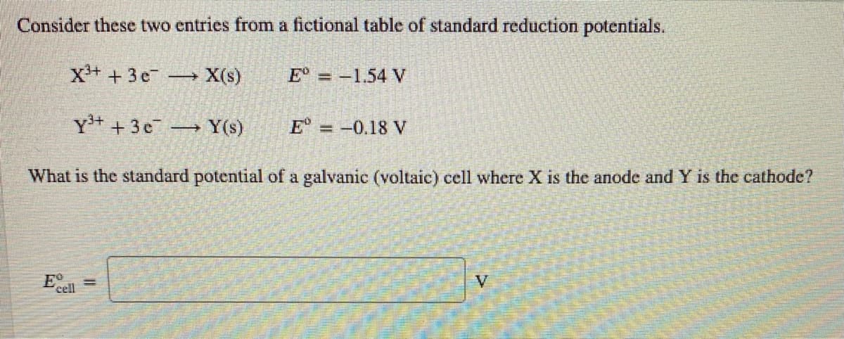 Consider these two entries from a fictional table of standard reduction potentials.
X+ + 3e X(s)
E° = -1.54 V
Y+ + 3c-
Y(s)
E = -0.18 V
%3D
What is the standard potential of a galvanic (voltaic) cell where X is the anode and Y is the cathode?
V
cell
