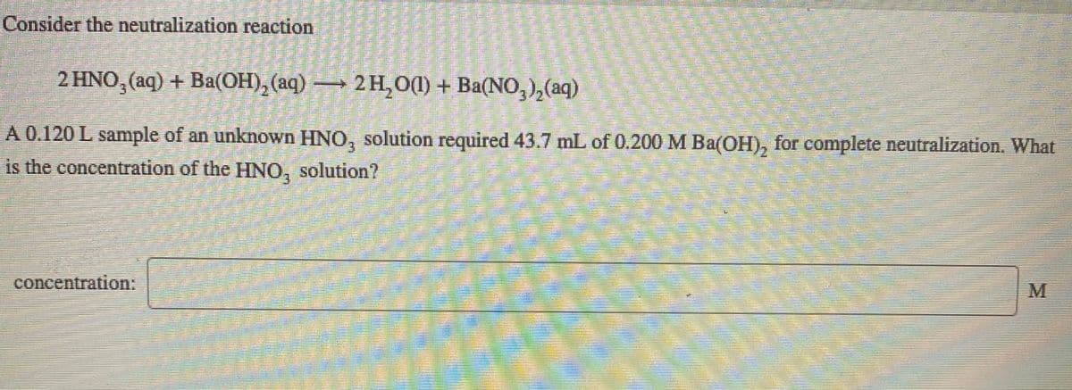 Consider the neutralization reaction
2 HNO, (aq) + Ba(OH), (aq) → 2 H,0(1) + Ba(NO,),(aq)
A 0.120 L sample of an unknown HNO, solution required 43.7 mL of 0.200 M Ba(OH), for complete neutralization. What
is the concentration of the HNO, solution?
concentration:
