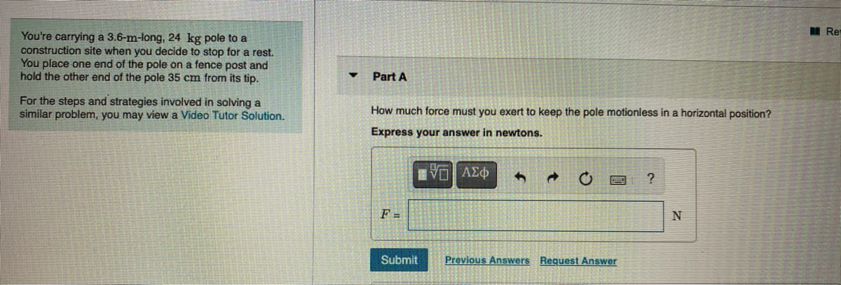 I Re
You're carrying a 3.6-m-long, 24 kg pole to a
construction site when you decide to stop for a rest.
You place one end of the pole on a fence post and
hold the other end of the pole 35 cm from its tip.
Part A
For the steps and strategies involved in solving a
similar problem, you may view a Video Tutor Solution.
How much force must you exert to keep the pole motionless in a horizontal position?
Express your answer in newtons.
Vo AE
F =
N
Submit
Previous Answers Request Answer
