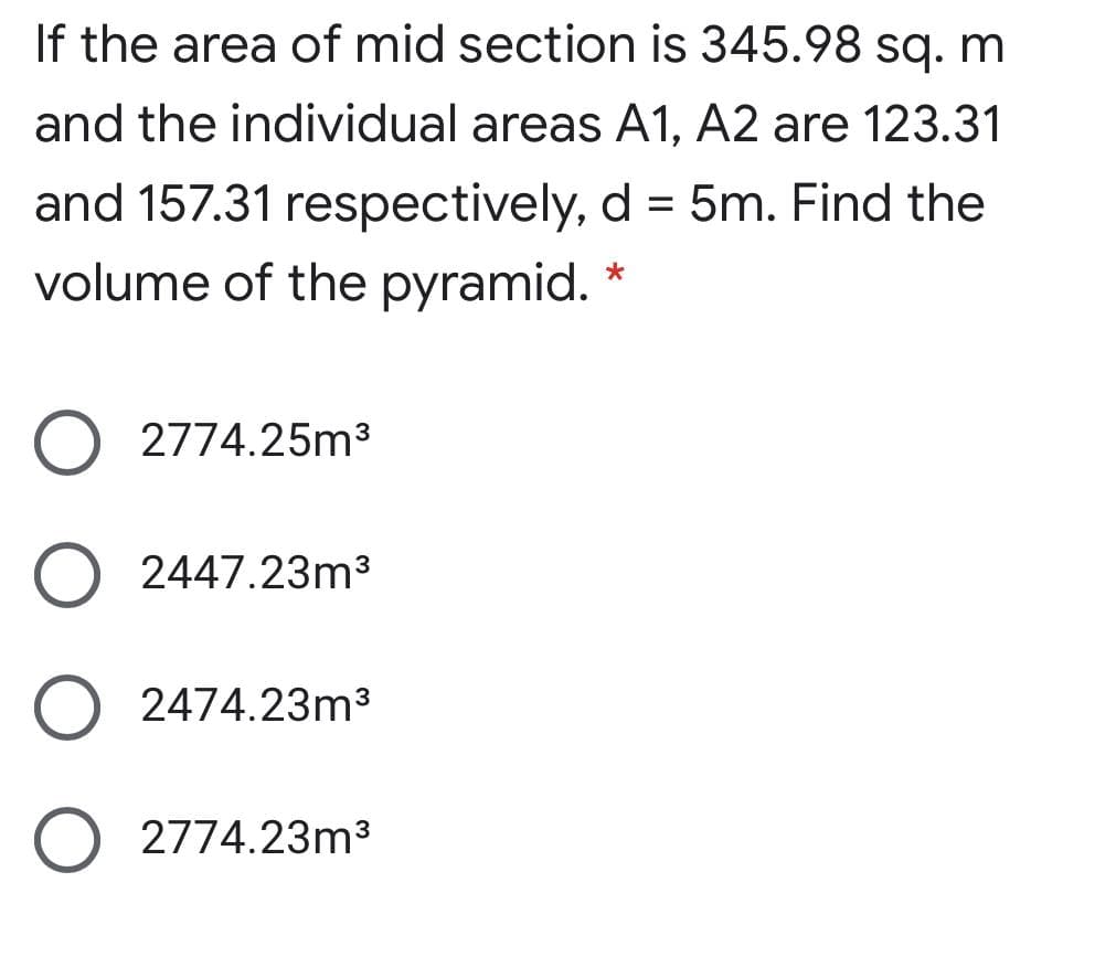 If the area of mid section is 345.98 sq. m
and the individual areas A1, A2 are 123.31
and 157.31 respectively, d = 5m. Find the
volume of the pyramid.
2774.25m3
2447.23m3
2474.23m3
2774.23m3
