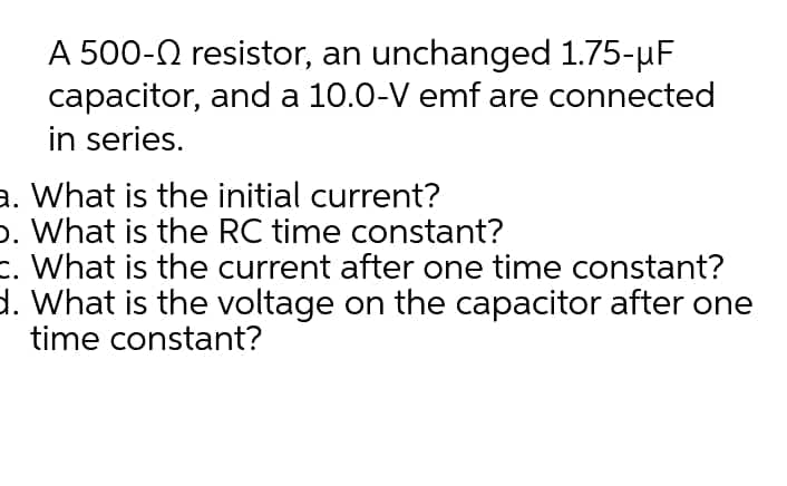 A 500-0 resistor, an unchanged 1.75-µF
capacitor, and a 10.0-V emf are connected
in series.
a. What is the initial current?
o. What is the RC time constant?
What is the current after one time constant?
d. What is the voltage on the capacitor after one
time constant?
