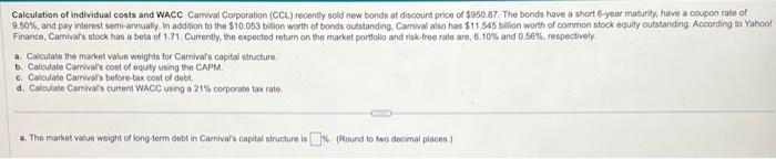 Calculation of individual costs and WACC Camival Corporation (CCL) recently sold new bonds at discount price of $950.87. The bonds have a short 6-year maturity, have a coupon rate of
9.50%, and pay interest semi-annually. In addition to the $10.053 billion worth of bonds outstanding, Carnival also has $11.545 billion worth of common stock equity outstanding. According to Yahoo!
Finance, Camival's stock has a beta of 1.71., Currently, the expected return on the market portfolio and risk-free rate are, 6.10% and 0.56%, respectively
a. Calculate the market value weights for Camival's capital structure
b. Calculate Camival's cost of equity using the CAPM.
c. Calculate Camival's before-tax cost of debt.
d. Calculate Camival's current WACC using a 21% corporate tax rate.
a. The market value weight of long-term debt in Carniva's capital structure is % (Round to two decimal places.)