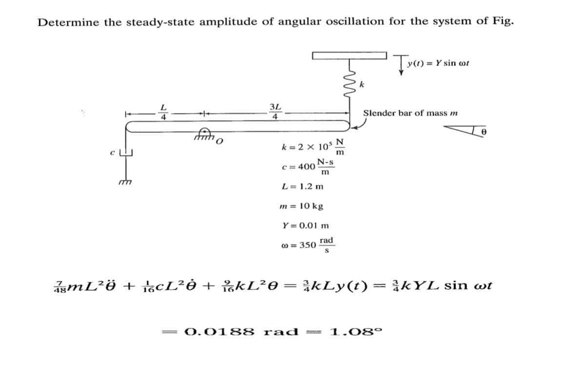 Determine the steady-state amplitude of angular oscillation for the system of Fig.
Y sin ot
3L
Slender bar of mass m
4
k = 2 x 10
N-s
C = 400
m
L = 1.2 m
m = 10 kg
Y = 0.01 m
rad
0 = 350
ismL?Ö + ácL?Ò + %KL²0= }kLy(t)= }kYL sin wt
0.0188 rad
1.08°
