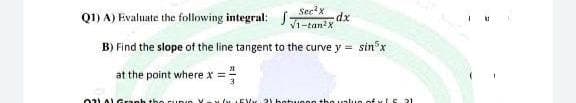 Q1) A) Evaluate the following integral: :
Sec'x
dx
V1-tan?x
B) Find the slope of the line tangent to the curve y = sin*x
at the point where x ==
%3D

