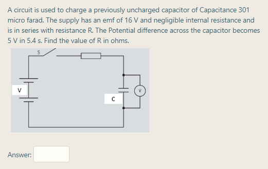 A circuit is used to charge a previously uncharged capacitor of Capacitance 301
micro farad. The supply has an emf of 16 V and negligible internal resistance and
is in series with resistance R. The Potential difference across the capacitor becomes
5 V in 5.4 s. Find the value of R in ohms.
