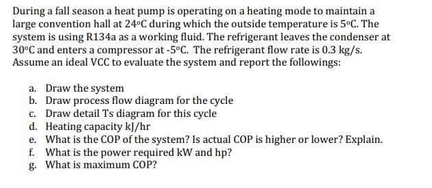 During a fall season a heat pump is operating on a heating mode to maintain a
large convention hall at 24°C during which the outside temperature is 5ºC. The
system is using R134a as a working fluid. The refrigerant leaves the condenser at
30°C and enters a compressor at -5°C. The refrigerant flow rate is 0.3 kg/s.
Assume an ideal VCC to evaluate the system and report the followings:
a. Draw the system
b. Draw process flow diagram for the cycle
c. Draw detail Ts diagram for this cycle
d. Heating capacity kJ/hr
e. What is the COP of the system? Is actual COP is higher or lower? Explain.
f. What is the power required kW and hp?
g. What is maximum COP?
