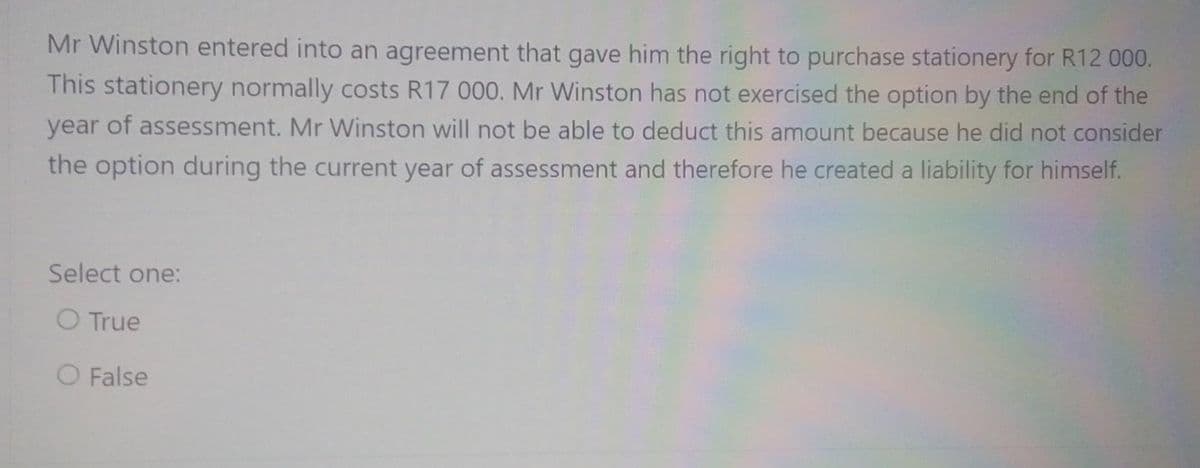 Mr Winston entered into an agreement that gave him the right to purchase stationery for R12 000.
This stationery normally costs R17 000. Mr Winston has not exercised the option by the end of the
year of assessment. Mr Winston will not be able to deduct this amount because he did not consider
the option during the current year of assessment and therefore he created a liability for himself.
Select one:
O True
O False
