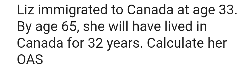 Liz immigrated to Canada at age 33.
By age 65, she will have lived in
Canada for 32 years. Calculate her
OAS