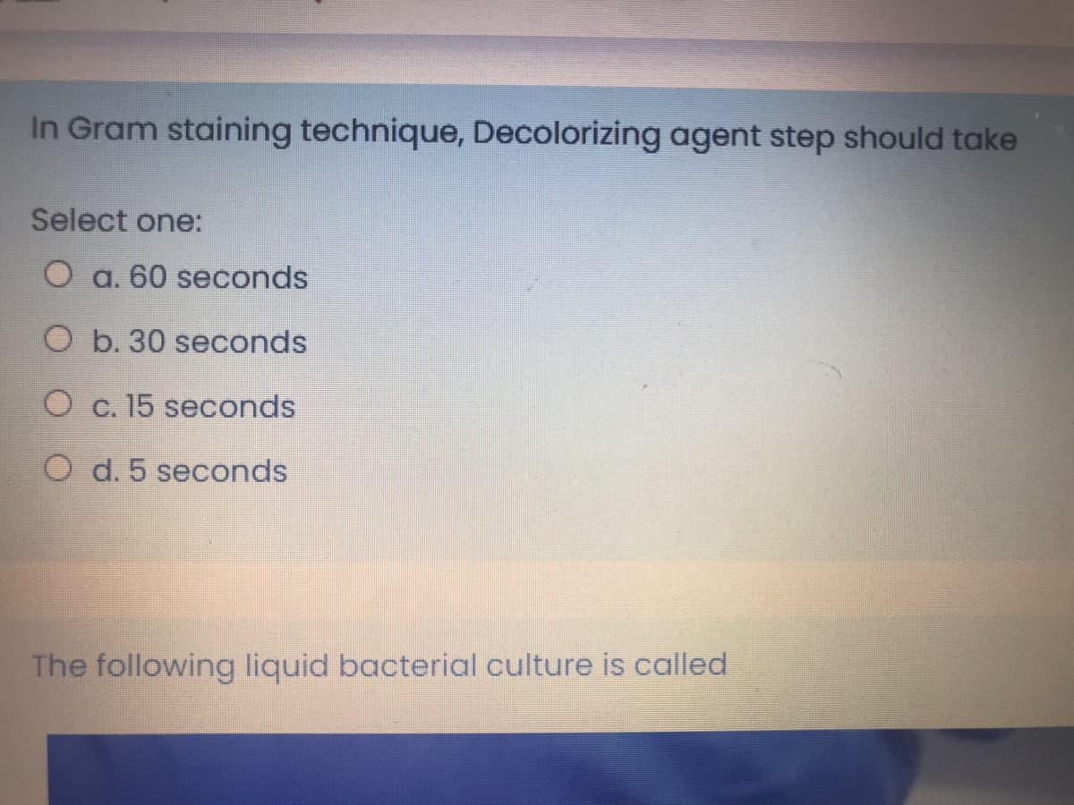 In Gram staining technique, Decolorizing agent step should take
Select one:
O a. 60 seconds
O b. 30 seconds
O c. 15 seconds
O d. 5 seconds
The following liquid bacterial culture is called
