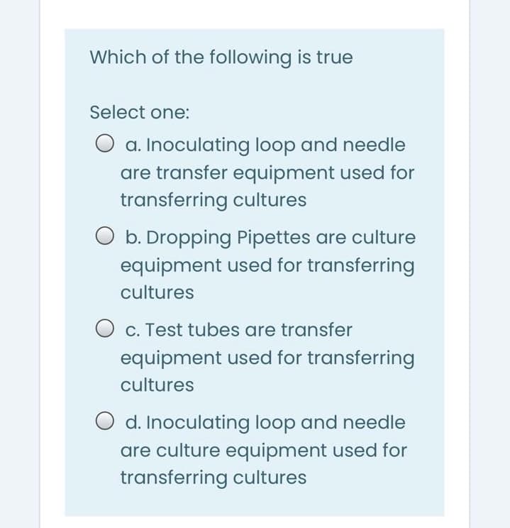 Which of the following is true
Select one:
O a. Inoculating loop and needle
are transfer equipment used for
transferring cultures
O b. Dropping Pipettes are culture
equipment used for transferring
cultures
C. Test tubes are transfer
equipment used for transferring
cultures
d. Inoculating loop and needle
are culture equipment used for
transferring cultures
