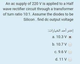 An ac supply of 220 V is applied to a Half
wave rectifier circuit through a transformer
of turn ratio 10:1. Assume the diodes to be
Silicon. find dc output voltage
إختر أحد الخيارات
a. 10.3 V
b. 10.7 V
c. 9.6 V
d. 11 V
