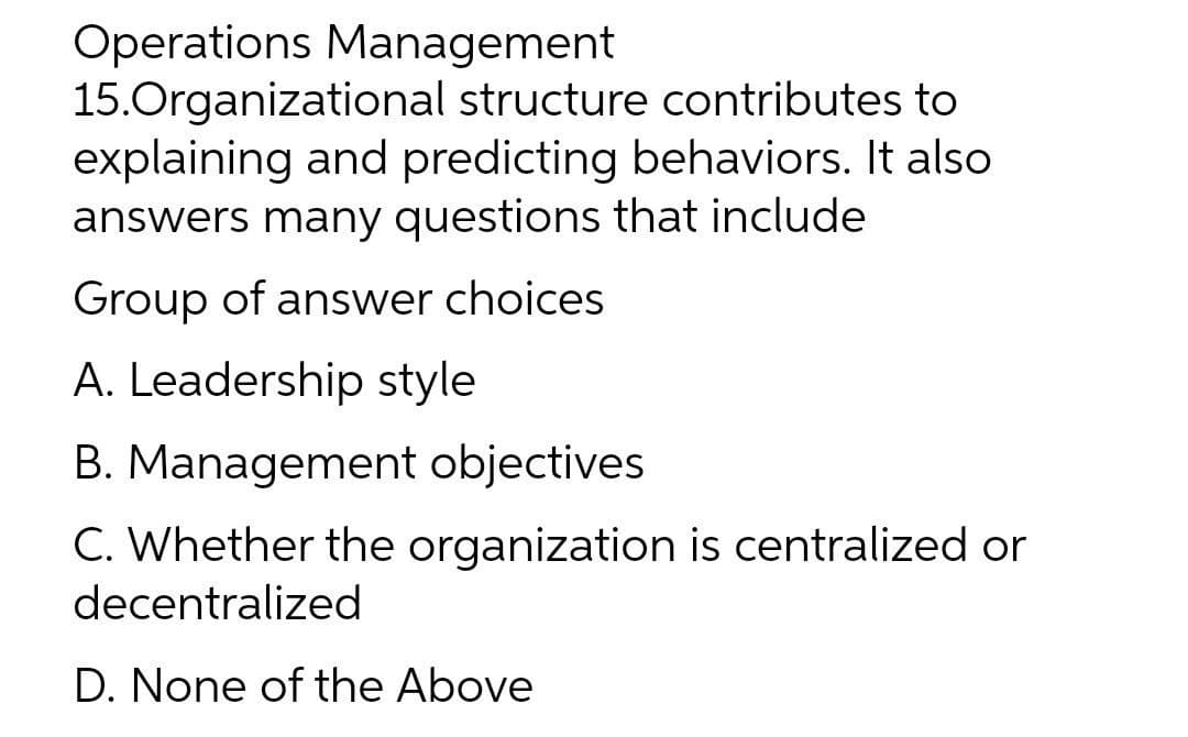 Operations Management
15.Organizational structure contributes to
explaining and predicting behaviors. It also
answers many questions that include
Group of answer choices
A. Leadership style
B. Management objectives
C. Whether the organization is centralized or
decentralized
D. None of the Above
