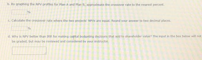 b. By graphing the NPV profiles for Plan A and Plan B, approximate the crossover rate to the nearest percent.
%
c. Calculate the crossover rate where the two projects' NPVS are equal. Round your answer to two decimal places.
%
d. Why is NPV better than IRR for making capital budgeting decisions that add to shareholder value? The input in the box below will not
be graded, but may be reviewed and considered by your instructor.
