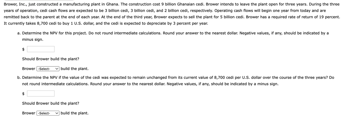 Brower, Inc., just constructed a manufacturing plant in Ghana. The construction cost 9 billion Ghanaian cedi. Brower intends to leave the plant open for three years. During the three
years of operation, cedi cash flows are expected to be 3 billion cedi, 3 billion cedi, and 2 billion cedi, respectively. Operating cash flows will begin one year from today and are
remitted back to the parent at the end of each year. At the end of the third year, Brower expects to sell the plant for 5 billion cedi. Brower has a required rate of return of 19 percent.
It currently takes 8,700 cedi to buy 1 U.S. dollar, and the cedi is expected to depreciate by 3 percent per year.
a. Determine the NPV for this project. Do not round intermediate calculations. Round your answer to the nearest dollar. Negative values, if any, should be indicated by a
minus sign.
Should Brower build the plant?
build the plant.
b. Determine the NPV if the value of the cedi was expected to remain unchanged from its current value of 8,700 cedi per U.S. dollar over the course of the three years? Do
not round intermediate calculations. Round your answer to the nearest dollar. Negative values, if any, should be indicated by a minus sign.
Brower -Select-
Should Brower build the plant?
Brower -Select-
build the plant.