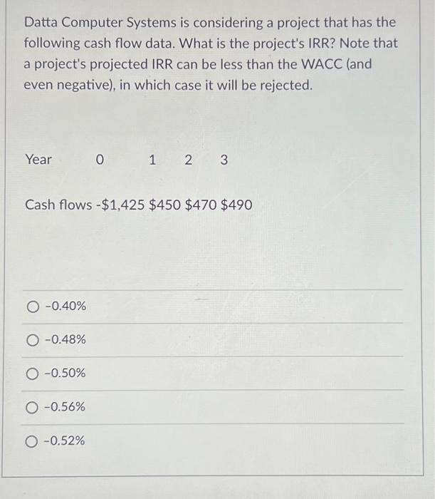 Datta Computer Systems is considering a project that has the
following cash flow data. What is the project's IRR? Note that
a project's projected IRR can be less than the WACC (and
even negative), in which case it will be rejected.
Year
Cash flows -$1,425 $450 $470 $490
-0.40%
-0.48%
-0.50%
O-0.56%
0 1 2 3
O -0.52%