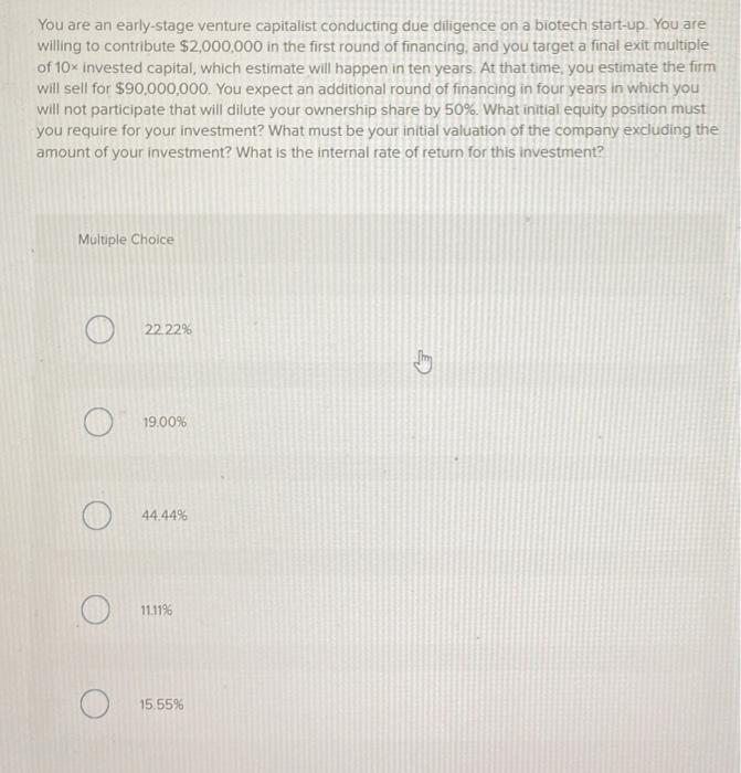 You are an early-stage venture capitalist conducting due diligence on a biotech start-up. You are
willing to contribute $2,000,000 in the first round of financing, and you target a final exit multiple
of 10x invested capital, which estimate will happen in ten years. At that time, you estimate the firm
will sell for $90,000,000. You expect an additional round of financing in four years in which you
will not participate that will dilute your ownership share by 50%. What initial equity position must
you require for your investment? What must be your initial valuation of the company excluding the
amount of your investment? What is the internal rate of return for this investment?
Multiple Choice
22.22%
19.00%
44.44%
11.11%
15.55%
4