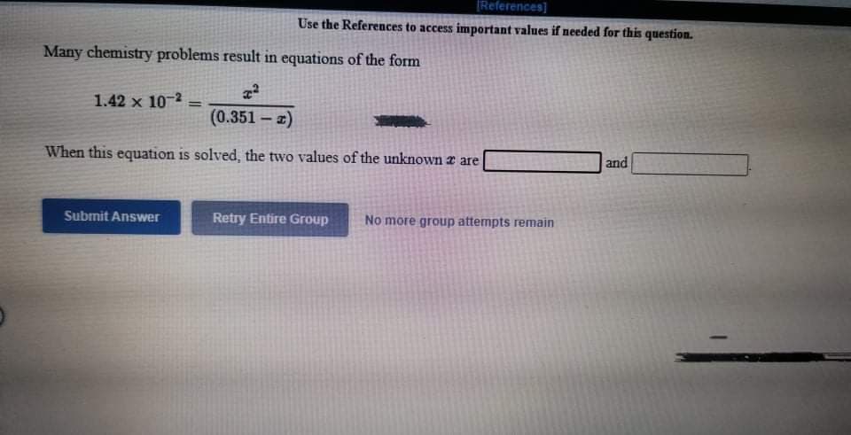 [References]
Use the References to access important values if needed for this question.
Many chemistry problems result in equations of the form
1.42 x 10-2
%3D
(0.351 – z)
When this equation is solved, the two values of the unknown r are
and
Submit Answer
Retry Entire Group
No more group attempts remain
