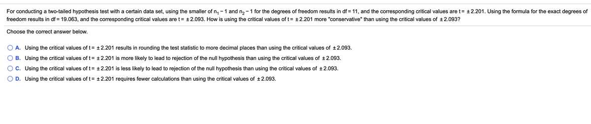 For conducting a two-tailed hypothesis test with a certain data set, using the smaller of n, - 1 and n, - 1 for the degrees of freedom results in df = 11, and the corresponding critical values are t= ±2.201. Using the formula for the exact degrees of
freedom results in df = 19.063, and the corresponding critical values are t= +2.093. How is using the critical values of t= ±2.201 more "conservative" than using the critical values of ±2.093?
Choose the correct answer below.
A. Using the critical values of t= +2.201 results in rounding the test statistic to more decimal places than using the critical values of ±2.093.
B. Using the critical values of t= +2.201 is more likely to lead to rejection of the null hypothesis than using the critical values of +2.093.
C. Using the critical values of t= +2.201 is less likely to lead to rejection of the null hypothesis than using the critical values of ±2.093.
O D. Using the critical values of t = +2.201 requires fewer calculations than using the critical values of ±2.093.

