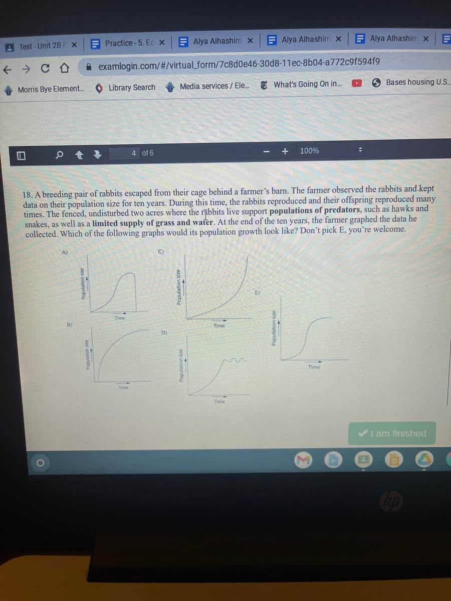 A Test - Unit 2B F x
E Practice -5. Ec x
E Alya Alhashim x
E Alya Alhashim x
E Alya Alhashim x
A examlogin.com/#/virtual_form/7c8d0e46-30d8-11ec-8b04-a772c9f594f9
Morris Bye Element..
Library Search
Media services / Ele.
E What's Going On in.
6 Bases housing U.S.
4 of 6
+
100%
18. A breeding pair of rabbits escaped from their cage behind a farmer's barn. The farmer observed the rabbits and.kept
data on their population size for ten years. During this time, the rabbits reproduced and their offspring reproduced many
times. The fenced, undisturbed two acres where the ribbits live support populations of predators, such as hawks and
snakes, as well as a limited supply of grass and water. At the end of the ten years, the farmer graphed the data he
collected. Which of the following graphs would its population growth look like? Don't pick E, you're welcome.
A)
E)
Time
Time
D
Time
Time
I am finished
azis uoueindo
azis uouejndo
Population size
