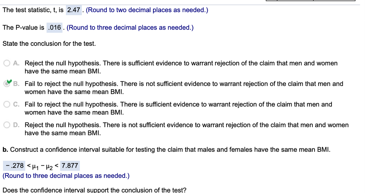 The test statistic, t, is 2.47. (Round to two decimal places as needed.)
The P-value is .016. (Round to three decimal places as needed.)
State the conclusion for the test.
O A. Reject the null hypothesis. There is sufficient evidence to warrant rejection of the claim that men and women
have the same mean BMI.
B. Fail to reject the null hypothesis. There is not sufficient evidence to warrant rejection of the claim that men and
women have the same mean BMI.
C. Fail to reject the null hypothesis. There is sufficient evidence to warrant rejection of the claim that men and
women have the same mean BMI.
D. Reject the null hypothesis. There is not sufficient evidence to warrant rejection of the claim that men and women
have the same mean BMI.
b. Construct a confidence interval suitable for testing the claim that males and females have the same mean BMI.
- .278 <µ1 - H2 < 7.877
(Round to three decimal places as needed.)
Does the confidence interval support the conclusion of the test?
