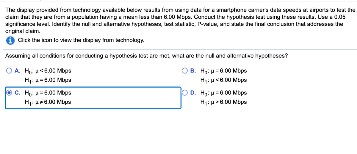 The display provided from technology available below results from using data for a smartphone carrier's data speeds at airports to test the
claim that they are from a population having a mean less than 6.00 Mbps. Conduct the hypothesis test using these results. Use a 0.05
significance level. Identify the null and alternative hypotheses, test statistic, P-value, and state the final conclusion that addresses the
original claim.
Click the icon to view the display from technology.
Assuming all conditions for conducting a hypothesis test are met, what are the null and alternative hypotheses?
O A. Ho: µ<6.00 Mbps
H1: µ= 6.00 Mbps
В. Но: 36.00 мbps
H1:µ<6.00 Mbps
С. Но: и36.00 Mbps
H1:µ#6.00 Mbps
D. Ho: µ= 6.00 Mbps
H1:µ>6.00 Mbps
