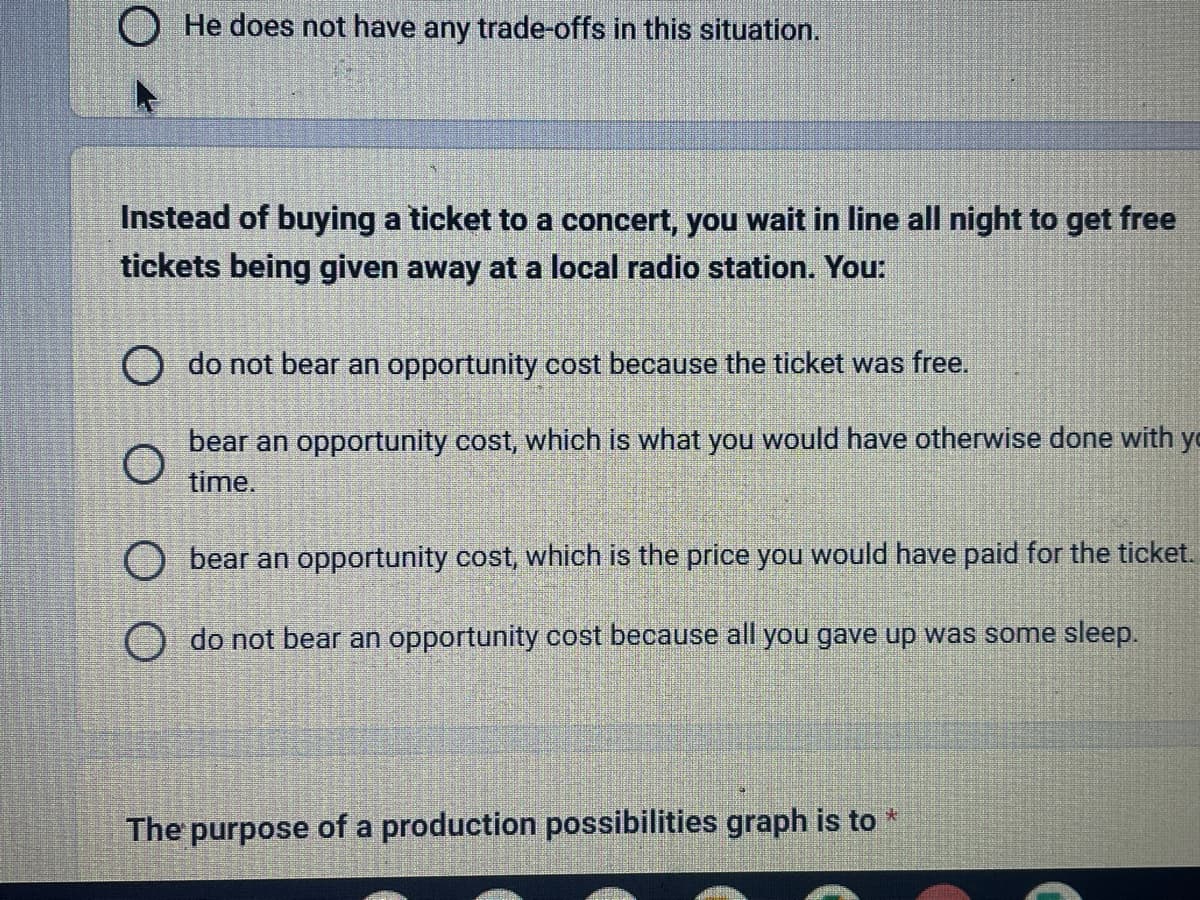 He does not have any trade-offs in this situation.
Instead of buying a ticket to a concert, you wait in line all night to get free
tickets being given away at a local radio station. You:
O do not bear an opportunity cost because the ticket was free.
bear an opportunity cost, which is what you would have otherwise done with yo
time.
O bear an opportunity cost, which is the price you would have paid for the ticket.
O do not bear an opportunity cost because all you gave up was some sleep.
The purpose of a production possibilities graph is to *