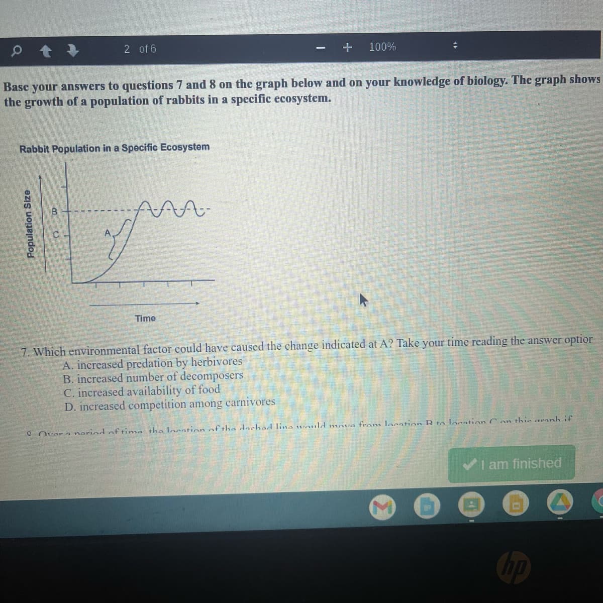 2 of 6
100%
Base your answers to questions 7 and 8 on the graph below and on your knowledge of biology. The graph shows
the growth of a population of rabbits in a specific ecosystem.
Rabbit Population in a Specific Ecosystem
Time
7. Which environmental factor could have caused the change indicated at A? Take your time reading the answer optior
A. increased predation by herbivores
B. increased number of decomposers
C. increased availability of food
D. increased competition among carnivores
e Ovar a morind of tima the locstion of tha dachad lina would mova fram laoation R te location C on this aranh if
I am finished
op
Population Size
