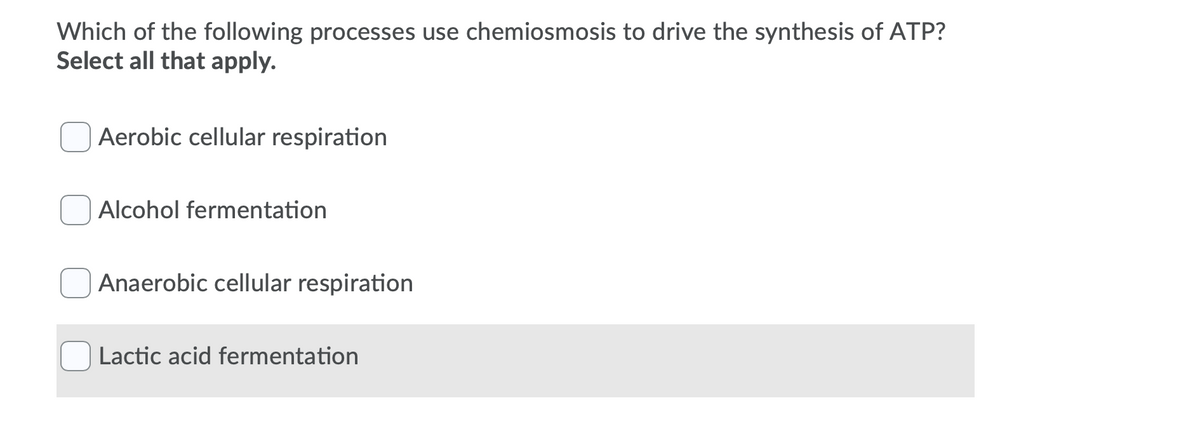 Which of the following processes use chemiosmosis to drive the synthesis of ATP?
Select all that apply.
Aerobic cellular respiration
Alcohol fermentation
Anaerobic cellular respiration
Lactic acid fermentation

