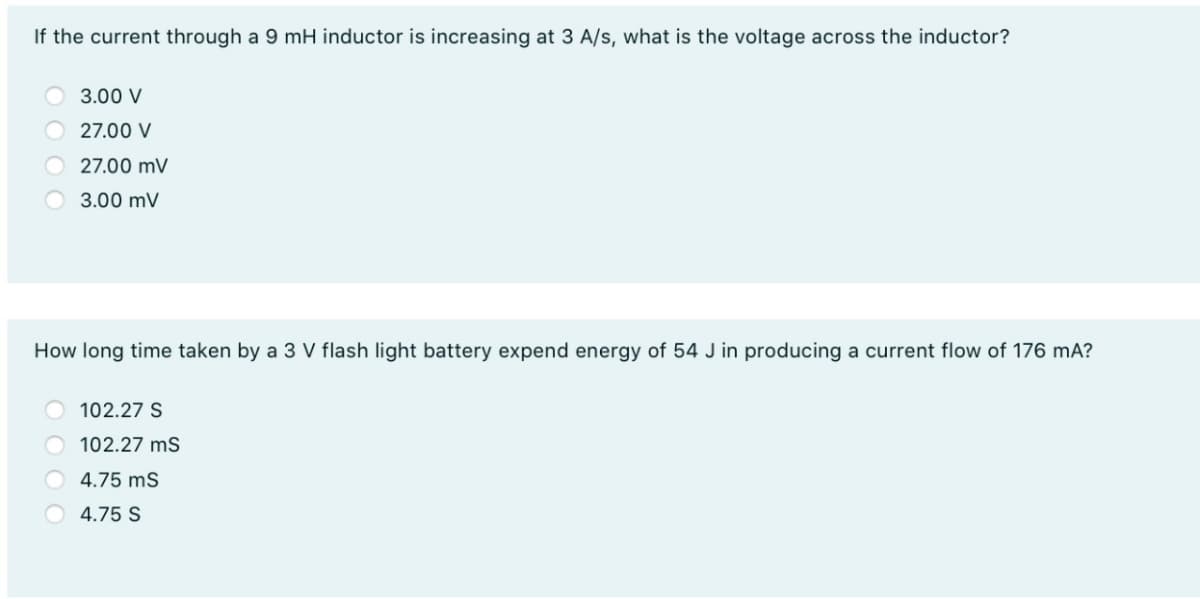 If the current through a 9 mH inductor is increasing at 3 A/s, what is the voltage across the inductor?
3.00 V
27.00 V
27.00 mV
3.00 mV
How long time taken by a 3 V flash light battery expend energy of 54 J in producing a current flow of 176 mA?
102.27 S
102.27 ms
4.75 ms
4.75 S

