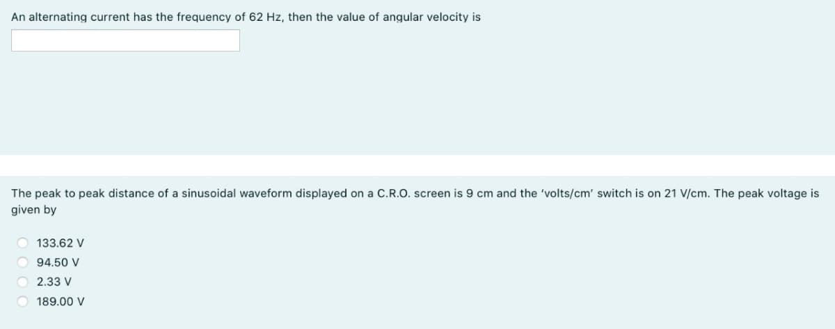 An alternating current has the frequency of 62 Hz, then the value of angular velocity is
The peak to peak distance of a sinusoidal waveform displayed on a C.R.O. screen is 9 cm and the 'volts/cm' switch is on 21 V/cm. The peak voltage is
given by
133.62 V
O 94.50 V
O 2.33 V
189.00 V
