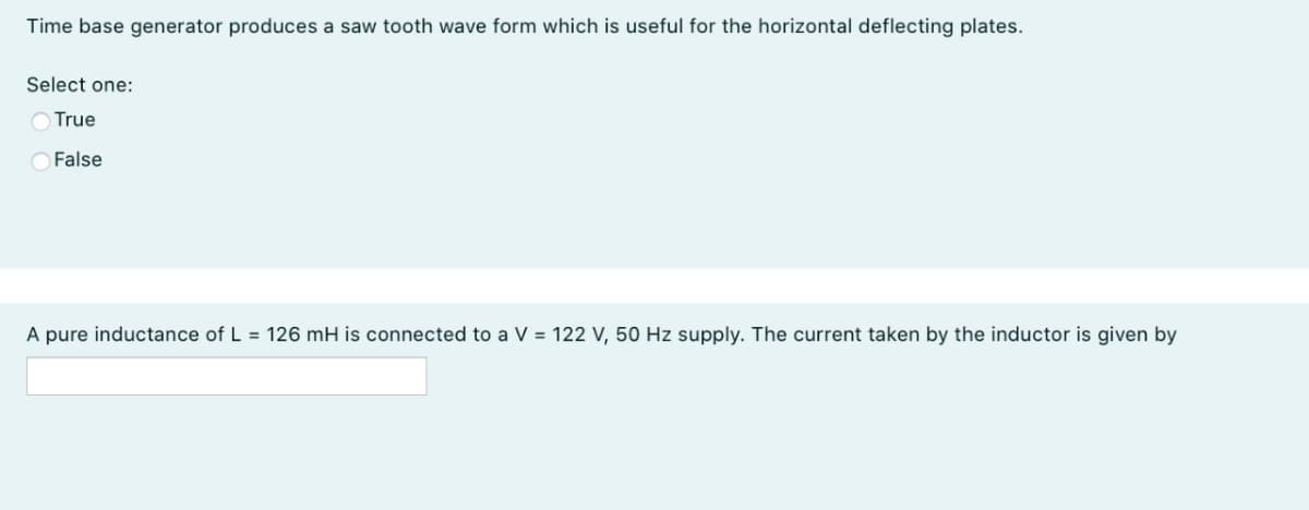 Time base generator produces a saw tooth wave form which is useful for the horizontal deflecting plates.
Select one:
O True
False
A pure inductance of L = 126 mH is connected to a V = 122 V, 50 Hz supply. The current taken by the inductor is given by
