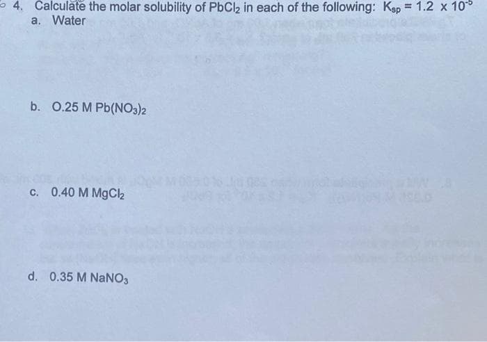 4. Calculate the molar solubility of PbCl2 in each of the following: Ksp = 1.2 x 10
a. Water
b. 0.25 M Pb(NO3)2
c. 0.40 M MgCl₂
d. 0.35 M NaNO3