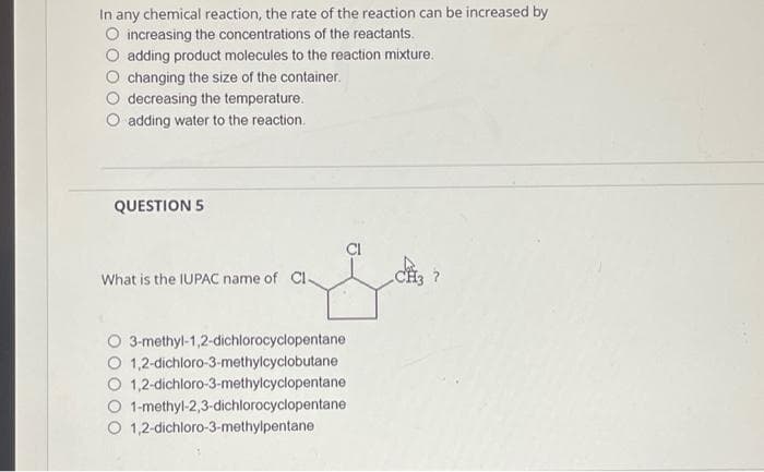 In any chemical reaction, the rate of the reaction can be increased by
O increasing the concentrations of the reactants.
O adding product molecules to the reaction mixture.
changing the size of the container.
decreasing the temperature.
adding water to the reaction.
QUESTION 5
What is the IUPAC name of CI-
3-methyl-1,2-dichlorocyclopentane
1,2-dichloro-3-methylcyclobutane
1,2-dichloro-3-methylcyclopentane
1-methyl-2,3-dichlorocyclopentane
O 1,2-dichloro-3-methylpentane
J.