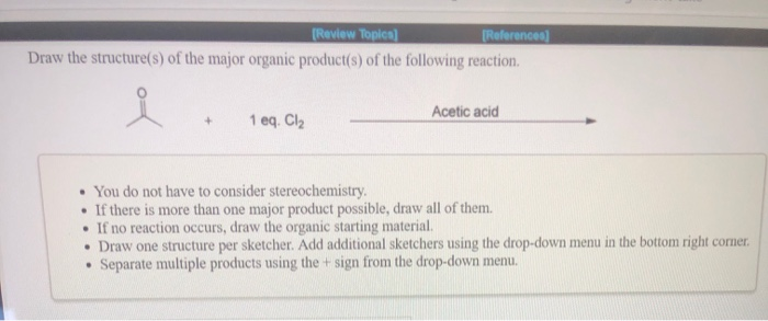 [Review Topics]
[References]
Draw the structure(s) of the major organic product(s) of the following reaction.
+ 1 eq. Cl₂
Acetic acid
You do not have to consider stereochemistry.
.
If there is more than one major product possible, draw all of them.
If no reaction occurs, draw the organic starting material.
• Draw one structure per sketcher. Add additional sketchers using the drop-down menu in the bottom right corner.
• Separate multiple products using the sign from the drop-down menu.