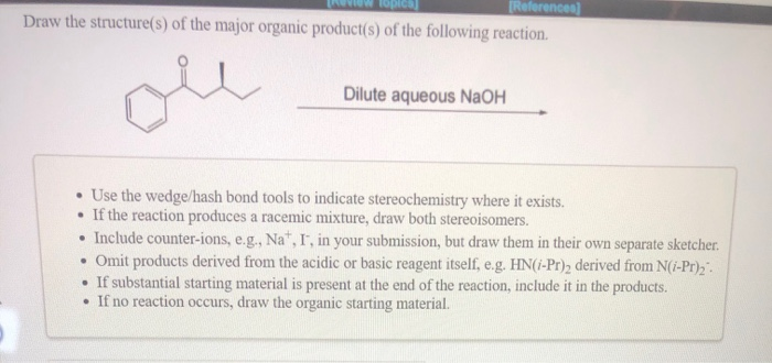 Topics]
[References]
Draw the structure(s) of the major organic product(s) of the following reaction.
e
Dilute aqueous NaOH
• Use the wedge/hash bond tools to indicate stereochemistry where it exists.
• If the reaction produces a racemic mixture, draw both stereoisomers.
• Include counter-ions, e.g., Nat, I, in your submission, but draw them in their own separate sketcher.
• Omit products derived from the acidic or basic reagent itself, e.g. HN(/-Pr)2 derived from N(i-Pr)₂.
• If substantial starting material is present at the end of the reaction, include it in the products.
• If no reaction occurs, draw the organic starting material.