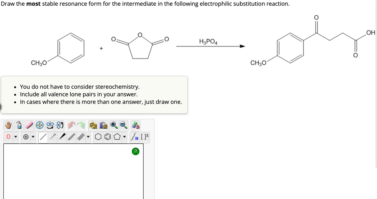Draw the most stable resonance form for the intermediate in the following electrophilic substitution reaction.
CH3O
+
You do not have to consider stereochemistry.
• Include all valence lone pairs in your answer.
• In cases where there is more than one answer, just draw one.
?
[F
H3PO4
CH3O
OH