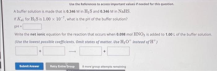 Use the References to access important values if needed for this question.
A buffer solution is made that is 0.346 M in H₂S and 0.346 M in NaHS.
If Kal for H₂S is 1.00 x 107, what is the pH of the buffer solution?
pH =
Write the net ionic equation for the reaction that occurs when 0.098 mol HNO3 is added to 1.00 L of the buffer solution.
(Use the lowest possible coefficients. Omit states of matter. Use H3O+ instead of H*)
Submit Answer
+
Retry Entire Group 8 more group attempts remaining