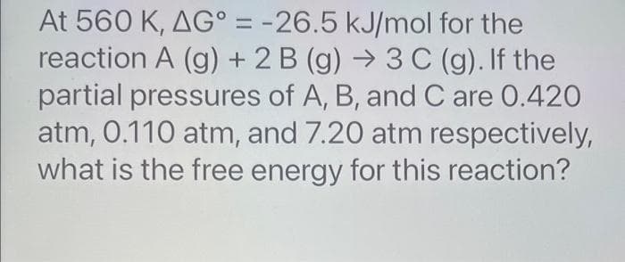At 560 K, AG° = -26.5 kJ/mol for the
reaction A (g) + 2B (g) → 3 C (g). If the
partial pressures of A, B, and C are 0.420
atm, 0.110 atm, and 7.20 atm respectively,
what is the free energy for this reaction?