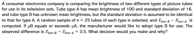 A consumer electronics company is comparing the brightness of two different types of picture tubes
for use in its television sets. Tube type A has mean brightness of 100 and standard deviation of 16,
and tube type B has unknown mean brightness, but the standard deviation is assumed to be identical
to that for type A. A random sample of n = 25 tubes of each type is selected, and Xpar 3 - Xpar a is
computed. If µB equals or exceeds µA, the manufacturer would like to adopt type B for use. The
observed difference is Xpar B - Xpar A = 3.5. What decision would you make and why?
