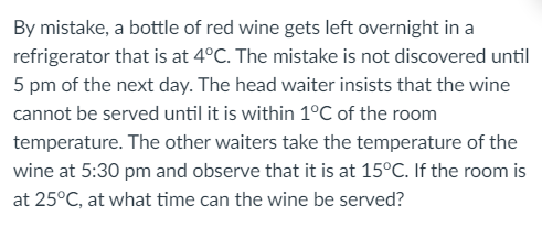 By mistake, a bottle of red wine gets left overnight in a
refrigerator that is at 4°C. The mistake is not discovered until
5 pm of the next day. The head waiter insists that the wine
cannot be served until it is within 1°C of the room
temperature. The other waiters take the temperature of the
wine at 5:30 pm and observe that it is at 15°C. If the room is
at 25°C, at what time can the wine be served?
