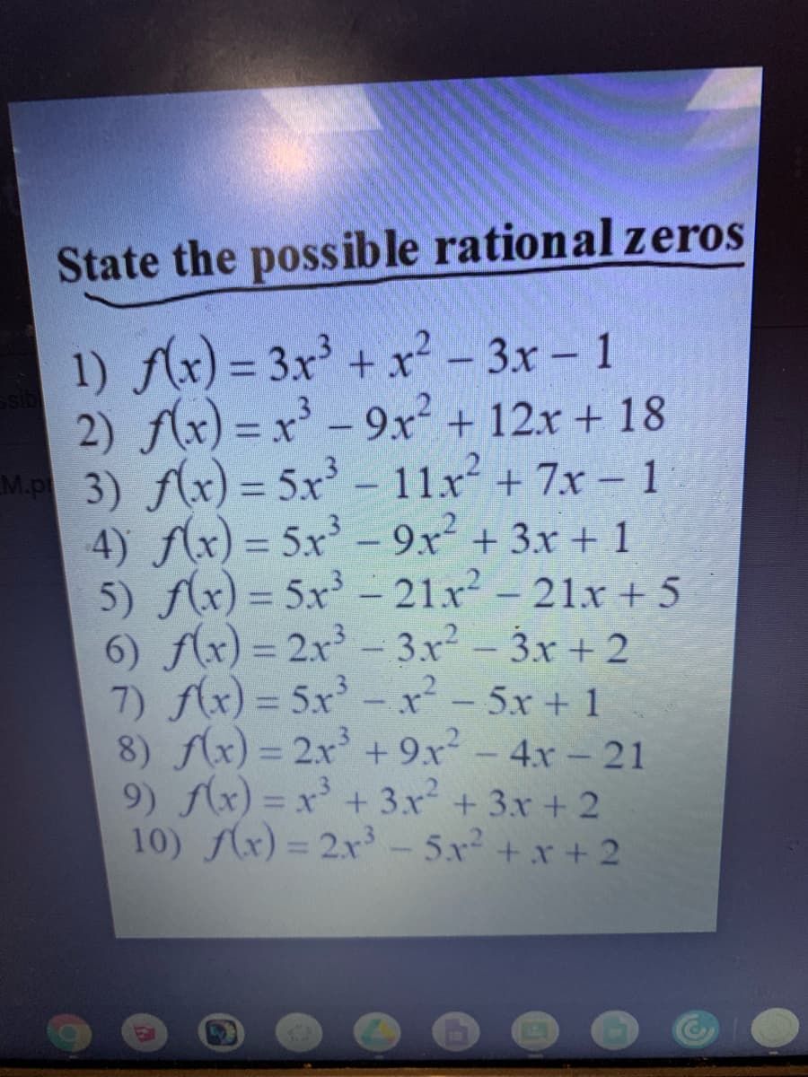 State the possible rational zeros
1) Ax) = 3x' + x² - 3x - 1
2) f(x) = x - 9x + 12x + 18
M.P 3) f(x) = 5x-11x+ 7x – 1
4) f(x) = 5x - 9x² + 3x + 1
5) Ax) = 5x³ – 21x-21x + 5
6) f(x) = 2x - 3x - 3x + 2
7) f(x) = 5x-x²- 5x+ 1
8) f(x) = 2x + 9x-4x- 21
9) Ax) = x' +3x + 3x + 2
10) (x) = 2x - 5x +x +2
%3D
%3D
%3D
%3D
EGO
