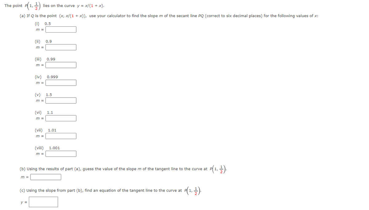 The point P(1,)
lies on the curve y = x/(1 + x).
(a) If Q is the point (x, x/(1 + x)), use your calculator to find the slope m of the secant line PQ (correct to six decimal places) for the following values of x:
(i) 0.5
m =
(ii)
0.9
m =
(iii)
0.99
m =
(iv)
0.999
m =
(v)
1.5
m =
(vi) 1.1
m =
(vii) 1.01
m =
(vii)
1.001
m =
(b) Using the results of part (a), quess the value of the slope m of the tangent line to the curve at
m =
(c) Using the slope from part (b), find an equation of the tangent line to the curve at
y =
