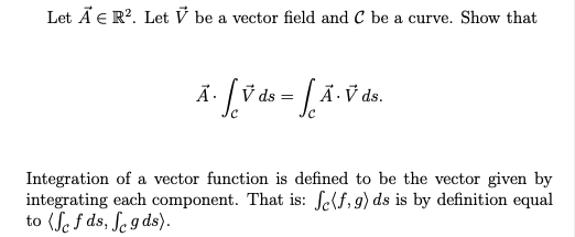 Let Ã E R?. Let V be a vector field and C be a curve. Show that
Ä.
V ds:
Ä · V ds.
Integration of a vector function is defined to be the vector given by
integrating each component. That is: Self,9) ds is by definition equal
to (Sef ds, ſe g ds).
