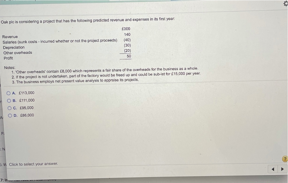 Oak plc is considering a project that has the following predicted revenue and expenses in its first year:
£000
140
Revenue
Salaries (sunk costs - incurred whether or not the project proceeds)
Depreciation
Other overheads
(40)
(30)
(20)
50
Profit
Notes:
1. 'Other overheads' contain £8,000 which represents a fair share of the overheads for the business as a whole.
2. If the project is not undertaken, part of the factory would be freed up and could be sub-let for £15,000 per year.
3. The business employs net present value analysis to appraise its projects.
O A. £113,000
O B. £111,000
O C. £95,000
O D. £86,000
A
P.
5: W Click to select your answer.
7: In.
