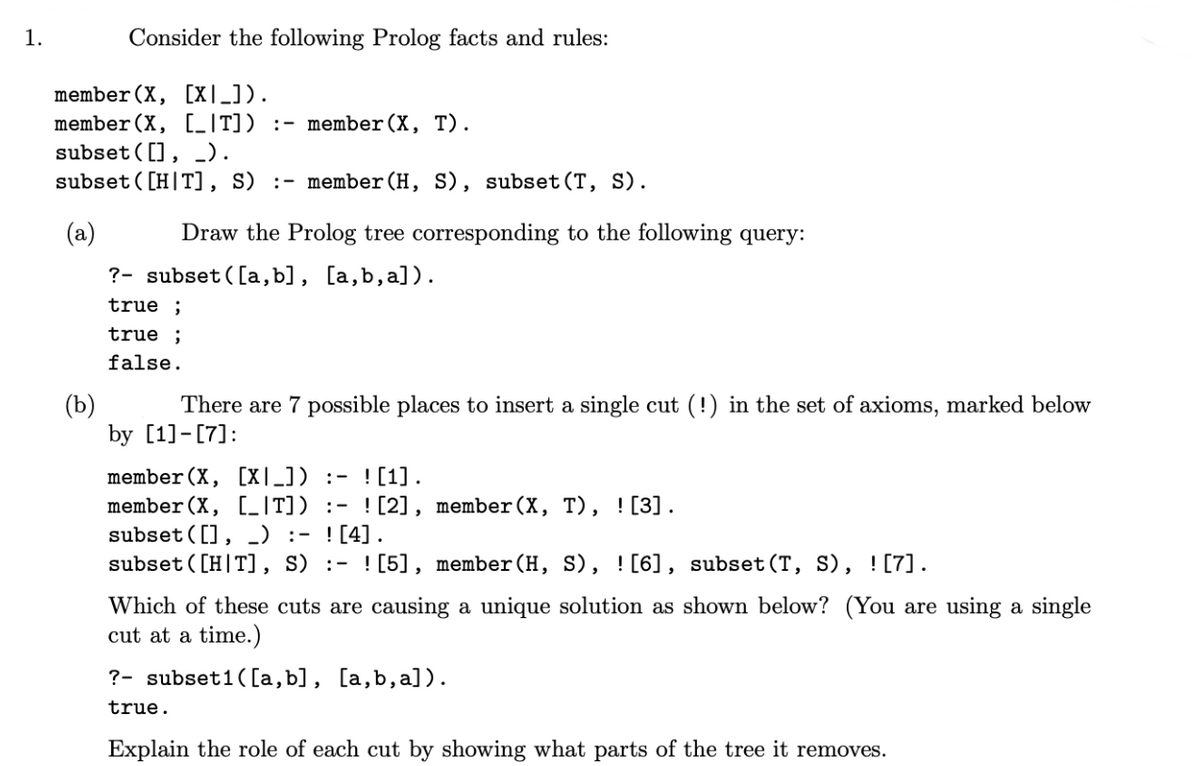 1.
Consider the following Prolog facts and rules:
member (X, (X|_]).
member (X, [_T]) :- member (X, T).
subset ((), _).
subset([HT], S) :- member (H, S), subset (T, S).
(a)
(b)
Draw the Prolog tree corresponding to the following query:
?- subset([a,b], [a,b,a]).
true ;
true ;
false.
There are 7 possible places to insert a single cut (!) in the set of axioms, marked below
by [1]-[7]:
member (X, (✗|_]) :- ![1].
member (X, [_[T]) :- ![2], member (X, T), ! [3].
subset ((), ) :- ! [4].
subset([HT], S) :- ![5], member(H, S), ! [6], subset (T, S), ! [7] .
Which of these cuts are causing a unique solution as shown below? (You are using a single
cut at a time.)
? subset1 ([a,b], [a,b,a]).
true.
Explain the role of each cut by showing what parts of the tree it removes.