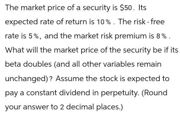 The market price of a security is $50. Its
expected rate of return is 10%. The risk-free
rate is 5%, and the market risk premium is 8%.
What will the market price of the security be if its
beta doubles (and all other variables remain
unchanged)? Assume the stock is expected to
pay a constant dividend in perpetuity. (Round
your answer to 2 decimal places.)