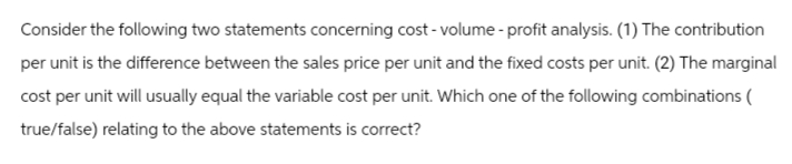 Consider the following two statements concerning cost-volume-profit analysis. (1) The contribution
per unit is the difference between the sales price per unit and the fixed costs per unit. (2) The marginal
cost per unit will usually equal the variable cost per unit. Which one of the following combinations (
true/false) relating to the above statements is correct?