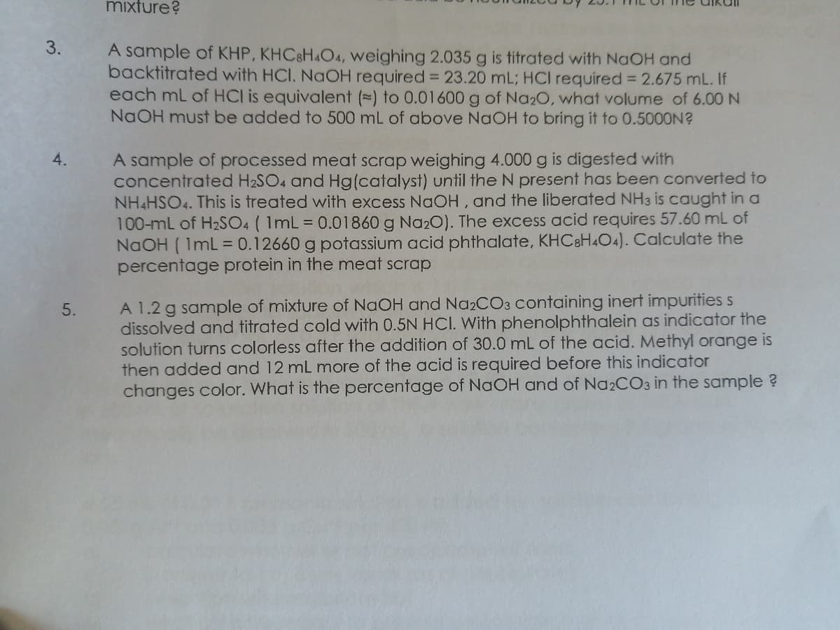 mixture?
3.
A sample of KHP, KHC8HAO4, weighing 2.035 g is titrated with NaOH and
backtitrated with HCI. NaOH required = 23.20 mL; HCI required = 2.675 mL. If
each mL of HCl is equivalent () to 0.01600 g of Na20, what volume of 6.00 N
NaOH must be added to 500 mL of above NAOH to bring it to 0.5000N?
4.
A sample of processed meat scrap weighing 4.000 g is digested with
concentrated H2SO4 and Hg(catalyst) until the N present has been converted to
NH&HSO4. This is treated with excess NaOH, and the liberated NH3 is caught in a
100-mL of H2SO4 ( 1mL = 0.01860 g Na2O). The excess acid requires 57.60 mL of
NaOH ( ImL = 0.12660 g potassium acid phthalate, KHCBH4O4). Calculate the
percentage protein in the meat scrap
A 1.2 g sample of mixture of NAOH and NazCO3 containing inert impurities s
dissolved and titrated cold with 0.5N HCI. With phenolphthalein as indicator the
solution turns colorless after the addition of 30.0 mL of the acid. Methyl orange is
then added and 12 mL more of the acid is required before this indicator
changes color. What is the percentage of NaOH and of Na2CO3 in the sample ?
5.
